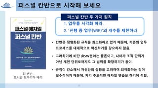 38
퍼스널 칸반으로 시작해 보세요
• 칸반은 정형화된 규칙을 최소화하고 있기 때문에, 기존의 업무
프로세스를 대대적으로 혁신하기를 강요하지 않음.
• 그러하기에 비단 非SW분야는 물론이고, 나아가 조직 단위가
아닌 개인 단위로까지도 그 범위를 확장하기가 용이.
• 규칙이 간소해서 자신만의 상황을 고려하여 최적화하는 것이
필수적이기 때문에, 자기 주도적인 애자일 연습을 하기에 적합.
1. 업무를 시각화 하라.
2. ‘진행 중 업무(WIP)’의 개수를 제한하라.
퍼스널 칸반 두 가지 원칙
짐 벤슨,
토니안 드마리아 배리
 