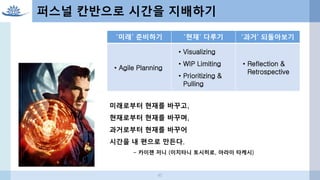 퍼스널 칸반으로 시간을 지배하기
‘미래’ 준비하기 ‘현재’ 다루기 ‘과거’ 되돌아보기
• Agile Planning
• Visualizing
• WIP Limiting
• Prioritizing &
Pulling
• Reflection &
Retrospective
미래로부터 현재를 바꾸고,
현재로부터 현재를 바꾸며,
과거로부터 현재를 바꾸어
시간을 내 편으로 만든다.
- 카이젠 저니 (이치타니 토시히로, 아라이 타케시)
42
 