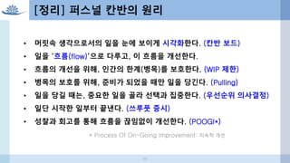 [정리] 퍼스널 칸반의 원리
• 머릿속 생각으로서의 일을 눈에 보이게 시각화한다. (칸반 보드)
• 일을 ‘흐름(flow)’으로 다루고, 이 흐름을 개선한다.
• 흐름의 개선을 위해, 인간의 한계(병목)를 보호한다. (WIP 제한)
• 병목의 보호를 위해, 준비가 되었을 때만 일을 당긴다. (Pulling)
• 일을 당길 때는, 중요한 일을 골라 선택과 집중한다. (우선순위 의사결정)
• 일단 시작한 일부터 끝낸다. (쓰루풋 중시)
• 성찰과 회고를 통해 흐름을 끊임없이 개선한다. (POOGI*)
* Process Of On-Going Improvement: 지속적 개선
50
 