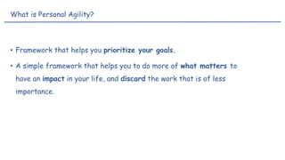 • Framework that helps you prioritize your goals.
• A simple framework that helps you to do more of what matters to
have an impact in your life, and discard the work that is of less
importance.
What is Personal Agility?
 