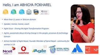 Hello, I am ABHIGYA POKHAREL
• More than 11 years in Telecom domain
• Speaker, mentor, trainer, coach
• Agile Scout - Driving the Agile Transformation Program
• Agilist, passionate about driving change in the people, processes & technology
domain
• Active member of Agile Nepal, Founder Member of Spiral Nepal - community for
women in LIA
 