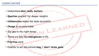 • Understand what really matters
• Question yourself for deeper insights
• Collaboration makes the team successful
• Change is uncomfortable
• Say yes to the right moves
• There are only few emergencies in life
• Prioritize work
• Possible to set and achieve long / short terms goals
Lesson Learned
 