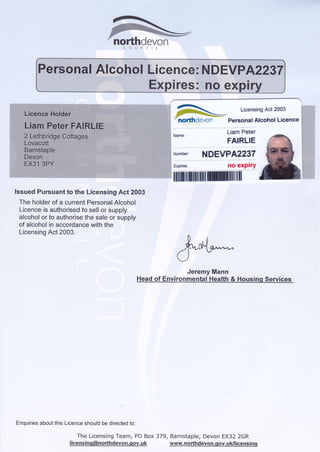 i#fl :s .
.*w"?K"H.!j!;tr.M,.#tr/q.
n*
ffi$*-tF*d*v#f"]
_ Licensing Act 2003
Personal Alcohol Licence
Liam Peter
FAIRLIE
NDEVPA2237
explry
ltil
lssued Pursuant to the Licensing Act 2003
The holder of a current Personal Alcohol
l-icence is authorised to sell or supply
alcohol or to authoiise the sale or supply
of alcohol in accordance with the
Licensing Act 2003.
Enquiries about this Licence should be directed to:
The Licensing Team, PO Box
I icens i ng@northdevon.qov. u k
northdevcn
&wJeremy Mann
Head of Environmental Health & Housing Services
379, Bdrnstaple, Devon EX32 zGR
www. n orthdevon.g ov. u k/l ice ns i n g
 