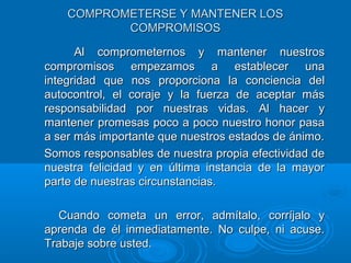 COMPROMETERSE Y MANTENER LOSCOMPROMETERSE Y MANTENER LOS
COMPROMISOSCOMPROMISOS
Al comprometernos y mantener nuestrosAl comprometernos y mantener nuestros
compromisos empezamos a establecer unacompromisos empezamos a establecer una
integridad que nos proporciona la conciencia delintegridad que nos proporciona la conciencia del
autocontrol, el coraje y la fuerza de aceptar másautocontrol, el coraje y la fuerza de aceptar más
responsabilidad por nuestras vidas. Al hacer yresponsabilidad por nuestras vidas. Al hacer y
mantener promesas poco a poco nuestro honor pasamantener promesas poco a poco nuestro honor pasa
a ser más importante que nuestros estados de ánimo.a ser más importante que nuestros estados de ánimo.
Somos responsables de nuestra propia efectividad deSomos responsables de nuestra propia efectividad de
nuestra felicidad y en última instancia de la mayornuestra felicidad y en última instancia de la mayor
parte de nuestras circunstancias.parte de nuestras circunstancias.
Cuando cometa un error, admítalo, corríjalo yCuando cometa un error, admítalo, corríjalo y
aprenda de él inmediatamente. No culpe, ni acuse.aprenda de él inmediatamente. No culpe, ni acuse.
Trabaje sobre usted.Trabaje sobre usted.
 