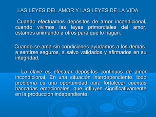 LAS LEYES DEL AMOR Y LAS LEYES DE LA VIDALAS LEYES DEL AMOR Y LAS LEYES DE LA VIDA
Cuando efectuamos depósitos de amor incondicional,Cuando efectuamos depósitos de amor incondicional,
cuando vivimos las leyes primordiales del amor,cuando vivimos las leyes primordiales del amor,
estamos animando a otros para que lo hagan.estamos animando a otros para que lo hagan.
Cuando se ama sin condiciones ayudamos a los demásCuando se ama sin condiciones ayudamos a los demás
a sentirse seguros, a salvo validados y afirmados en sua sentirse seguros, a salvo validados y afirmados en su
integridad.integridad.
La clave es efectuar depósitos continuos de amorLa clave es efectuar depósitos continuos de amor
incondicional. En una situación interdependiente, todoincondicional. En una situación interdependiente, todo
problema es una oportunidad para fortalecer cuentasproblema es una oportunidad para fortalecer cuentas
bancarias emocionales, que influyen significativamentebancarias emocionales, que influyen significativamente
en la producción independiente.en la producción independiente.
 