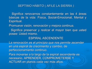 SEPTIMO HÁBITO ( AFILE LA SIERRA )SEPTIMO HÁBITO ( AFILE LA SIERRA )
Significa renovarnos constantemente en las 4 áreasSignifica renovarnos constantemente en las 4 áreas
básicas de la vida: Física, Social-Emocional, Mental ybásicas de la vida: Física, Social-Emocional, Mental y
Espiritual.Espiritual.
Promueve visión, renovación y mejora continua.Promueve visión, renovación y mejora continua.
Significa preservar y realzar el mayor bien que ustedSignifica preservar y realzar el mayor bien que usted
posee: Usted mismo.posee: Usted mismo.
ESPIRAL ASCENDENTEESPIRAL ASCENDENTE
La renovación es el principio que nos permite ascenderLa renovación es el principio que nos permite ascender
en una espiral de crecimiento y cambio, deen una espiral de crecimiento y cambio, de
perfeccionamiento continuo.perfeccionamiento continuo.
Para moverse a lo largo de la espiral ascendente esPara moverse a lo largo de la espiral ascendente es
necesario, APRENDER, COMPROMETERSE Ynecesario, APRENDER, COMPROMETERSE Y
ACTUAR en planos cada vez más altos.ACTUAR en planos cada vez más altos.
 