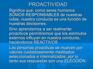 PROACTIVIDADPROACTIVIDAD
Significa que, como seres humanosSignifica que, como seres humanos
SOMOS RESPONSABLES de nuestrasSOMOS RESPONSABLES de nuestras
vidas, nuestra conducta es una función devidas, nuestra conducta es una función de
nuestras decisiones.nuestras decisiones.
Sino aprendemos a ser realmenteSino aprendemos a ser realmente
proactivos permitiremos que los estímulosproactivos permitiremos que los estímulos
externos influyan en nuestra conducta,externos influyan en nuestra conducta,
haciéndonos REACTIVOShaciéndonos REACTIVOS
Las personas proactivas se mueven porLas personas proactivas se mueven por
valores cuidadosamente meditadosvalores cuidadosamente meditados
seleccionados e internalizados, por loseleccionados e internalizados, por lo
tanto sus respuestas son una ELECCIÓNtanto sus respuestas son una ELECCIÓN
 