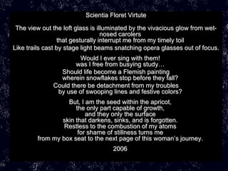 Scientia Floret Virtute

 The view out the loft glass is illuminated by the vivacious glow from wet-
                                  nosed carolers
                 that gesturally interrupt me from my timely toil
Like trails cast by stage light beams snatching opera glasses out of focus.
                       Would I ever sing with them!
                      was I free from busying study…
                Should life become a Flemish painting
                wherein snowflakes stop before they fall?
              Could there be detachment from my troubles
               by use of swooping lines and festive colors?
                   But, I am the seed within the apricot,
                      the only part capable of growth,
                          and they only the surface
                 skin that darkens, sinks, and is forgotten.
                  Restless to the combustion of my atoms
                       for shame of stillness turns me
         from my box seat to the next page of this woman’s journey.
                                    2006
 