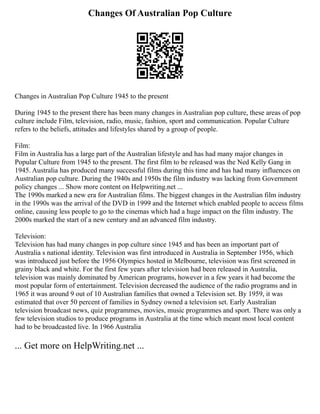 Changes Of Australian Pop Culture
Changes in Australian Pop Culture 1945 to the present
During 1945 to the present there has been many changes in Australian pop culture, these areas of pop
culture include Film, television, radio, music, fashion, sport and communication. Popular Culture
refers to the beliefs, attitudes and lifestyles shared by a group of people.
Film:
Film in Australia has a large part of the Australian lifestyle and has had many major changes in
Popular Culture from 1945 to the present. The first film to be released was the Ned Kelly Gang in
1945. Australia has produced many successful films during this time and has had many influences on
Australian pop culture. During the 1940s and 1950s the film industry was lacking from Government
policy changes ... Show more content on Helpwriting.net ...
The 1990s marked a new era for Australian films. The biggest changes in the Australian film industry
in the 1990s was the arrival of the DVD in 1999 and the Internet which enabled people to access films
online, causing less people to go to the cinemas which had a huge impact on the film industry. The
2000s marked the start of a new century and an advanced film industry.
Television:
Television has had many changes in pop culture since 1945 and has been an important part of
Australia s national identity. Television was first introduced in Australia in September 1956, which
was introduced just before the 1956 Olympics hosted in Melbourne, television was first screened in
grainy black and white. For the first few years after television had been released in Australia,
television was mainly dominated by American programs, however in a few years it had become the
most popular form of entertainment. Television decreased the audience of the radio programs and in
1965 it was around 9 out of 10 Australian families that owned a Television set. By 1959, it was
estimated that over 50 percent of families in Sydney owned a television set. Early Australian
television broadcast news, quiz programmes, movies, music programmes and sport. There was only a
few television studios to produce programs in Australia at the time which meant most local content
had to be broadcasted live. In 1966 Australia
... Get more on HelpWriting.net ...
 