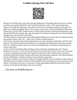 Conflicts During The Cold War
During the Cold War, there were many elements leading the United States and Soviets into a conflict
and almost into another World War. The Cold War lasted from 1945 to 1991 and invented many
things, for example the doomsday clock which counts down to humanity destruction of nuclear war,
glady never reached midnight. Many of these causes were because of basic philosophical differences
between the US and USSR. Another reason would be broken promises and unsettled arguments made
during World War II or shortly after. Also the spread of communism creating the Iron curtain building
up aggression within the USA and USSR.
The First objective would be there basic philosophical differences as in how their economy and whole
government system works. The ... Show more content on Helpwriting.net ...
In the book it said that Eastern Europe had already lost to the communist and that this calls the U.S to
help out. This basically meant that communism was spreading and taking down democracy and that
the U.S is needed to stop the threat. So U.S does start helping and we start off by experimenting on
Turkey and Greece.
As the result the United State did something to stop communism spreading and so the Truman
Doctrine was formed. In 1947, Greece and Turkey were in threat by the Soviet Union and were about
to become communist but Truman tells congress for their help so they stabilize their economy by
transferring 400 million dollars and preventing them from becoming communist. This showed nations
that the United States would do anything to stop communist aggression.
In the End, no bullets were fired nor bombs were dropped but this cold war could have lead to the next
World War which would have left the world in shambles of the nuclear power each nation had in there
deposit. Each nation was close to war because of basic philosophical differences and many broken
promises but luckily the doomsday clock never reached
... Get more on HelpWriting.net ...
 