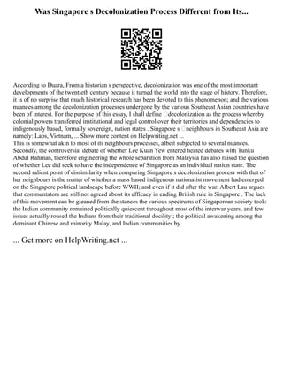 Was Singapore s Decolonization Process Different from Its...
According to Duara, From a historian s perspective, decolonization was one of the most important
developments of the twentieth century because it turned the world into the stage of history. Therefore,
it is of no surprise that much historical research has been devoted to this phenomenon; and the various
nuances among the decolonization processes undergone by the various Southeast Asian countries have
been of interest. For the purpose of this essay, I shall define ‘decolonization as the process whereby
colonial powers transferred institutional and legal control over their territories and dependencies to
indigenously based, formally sovereign, nation states . Singapore s ‘neighbours in Southeast Asia are
namely: Laos, Vietnam, ... Show more content on Helpwriting.net ...
This is somewhat akin to most of its neighbours processes, albeit subjected to several nuances.
Secondly, the controversial debate of whether Lee Kuan Yew entered heated debates with Tunku
Abdul Rahman, therefore engineering the whole separation from Malaysia has also raised the question
of whether Lee did seek to have the independence of Singapore as an individual nation state. The
second salient point of dissimilarity when comparing Singapore s decolonization process with that of
her neighbours is the matter of whether a mass based indigenous nationalist movement had emerged
on the Singapore political landscape before WWII; and even if it did after the war, Albert Lau argues
that commentators are still not agreed about its efficacy in ending British rule in Singapore . The lack
of this movement can be gleaned from the stances the various spectrums of Singaporean society took:
the Indian community remained politically quiescent throughout most of the interwar years, and few
issues actually roused the Indians from their traditional docility ; the political awakening among the
dominant Chinese and minority Malay, and Indian communities by
... Get more on HelpWriting.net ...
 