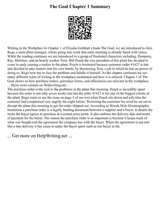 The Goal Chapter 1 Summary
Writing in the Workplace In Chapter 1 of Eliyahu Goldratt s book The Goal, we are introduced to Alex
Rogo a mere plant manager, whom going into work that early morning is already faced with issues.
While the reading continues we are introduced to a group of frustrated characters including, Dempsey,
Ray, Martinez, and an hourly worker Tony. Bill Peach the vice president of this plant has decided to
come in early causing a ruckus in the plant. Peach is frustrated because customer order 41427 is late
and decided to take matters into his own hands, by threatening Tony s job in which he has no power of
doing so. Rogo now has to face the problem and handle it himself. As the chapter continues we see
many different types of writing in the workplace mentioned and how it is utilized. Chapter 1 of The
Goal shows us how purchase orders, grievance forms, and efficiencies are relevant in the workplace.
... Show more content on Helpwriting.net ...
The purchase order is the root to the problems in the plant that morning. Peach is incredibly upset
because the order is not only seven weeks late but the order 41427 is for one of the biggest clients of
the plant. Rogo starts to see the issue on page 3 of our text when Peach sits down and tells him the
customer had complained very angrily the night before. Promising the customer his word he set out to
disrupt the plant this morning to get the order shipped out. According to Woods Hole Oceanographic
Institution a purchase order is a legally binding document between a supplier and a buyer. It details the
items the buyer agrees to purchase at a certain price point. It also outlines the delivery date and terms
of payment for the buyer. The reason the purchase order is so important is because it keeps track of
what was bought and the agreement the company has with the buyer. When the agreement is not met
like a late delivery it has cause to make the buyer upset such as our buyer in the
... Get more on HelpWriting.net ...
 