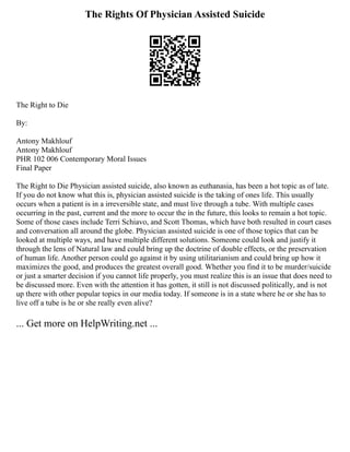 The Rights Of Physician Assisted Suicide
The Right to Die
By:
Antony Makhlouf
Antony Makhlouf
PHR 102 006 Contemporary Moral Issues
Final Paper
The Right to Die Physician assisted suicide, also known as euthanasia, has been a hot topic as of late.
If you do not know what this is, physician assisted suicide is the taking of ones life. This usually
occurs when a patient is in a irreversible state, and must live through a tube. With multiple cases
occurring in the past, current and the more to occur the in the future, this looks to remain a hot topic.
Some of those cases include Terri Schiavo, and Scott Thomas, which have both resulted in court cases
and conversation all around the globe. Physician assisted suicide is one of those topics that can be
looked at multiple ways, and have multiple different solutions. Someone could look and justify it
through the lens of Natural law and could bring up the doctrine of double effects, or the preservation
of human life. Another person could go against it by using utilitarianism and could bring up how it
maximizes the good, and produces the greatest overall good. Whether you find it to be murder/suicide
or just a smarter decision if you cannot life properly, you must realize this is an issue that does need to
be discussed more. Even with the attention it has gotten, it still is not discussed politically, and is not
up there with other popular topics in our media today. If someone is in a state where he or she has to
live off a tube is he or she really even alive?
... Get more on HelpWriting.net ...
 