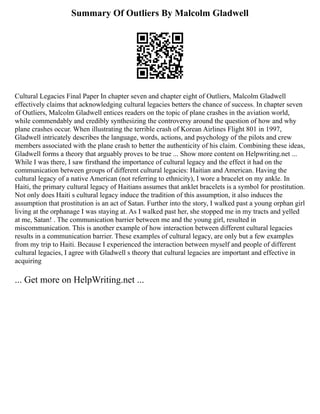 Summary Of Outliers By Malcolm Gladwell
Cultural Legacies Final Paper In chapter seven and chapter eight of Outliers, Malcolm Gladwell
effectively claims that acknowledging cultural legacies betters the chance of success. In chapter seven
of Outliers, Malcolm Gladwell entices readers on the topic of plane crashes in the aviation world,
while commendably and credibly synthesizing the controversy around the question of how and why
plane crashes occur. When illustrating the terrible crash of Korean Airlines Flight 801 in 1997,
Gladwell intricately describes the language, words, actions, and psychology of the pilots and crew
members associated with the plane crash to better the authenticity of his claim. Combining these ideas,
Gladwell forms a theory that arguably proves to be true ... Show more content on Helpwriting.net ...
While I was there, I saw firsthand the importance of cultural legacy and the effect it had on the
communication between groups of different cultural legacies: Haitian and American. Having the
cultural legacy of a native American (not referring to ethnicity), I wore a bracelet on my ankle. In
Haiti, the primary cultural legacy of Haitians assumes that anklet bracelets is a symbol for prostitution.
Not only does Haiti s cultural legacy induce the tradition of this assumption, it also induces the
assumption that prostitution is an act of Satan. Further into the story, I walked past a young orphan girl
living at the orphanage I was staying at. As I walked past her, she stopped me in my tracts and yelled
at me, Satan! . The communication barrier between me and the young girl, resulted in
miscommunication. This is another example of how interaction between different cultural legacies
results in a communication barrier. These examples of cultural legacy, are only but a few examples
from my trip to Haiti. Because I experienced the interaction between myself and people of different
cultural legacies, I agree with Gladwell s theory that cultural legacies are important and effective in
acquiring
... Get more on HelpWriting.net ...
 