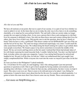 All s Fair in Love and War Essay
All s fair in Love and War
We have all realized, at one point, that war is a part of our society; it is a part of our lives whether we
want to admit it or not. In the times that we are in today the only way to be a hero is to do something
charitable, or to stand up for your political beliefs. The sad truth is that our society today no longer
accepts the war aspect as being a hero. In my eyes a person that is brave and courageous to risk their
lives for someone is definitely a hero. Not only are these brave men and women risking their lives for
others, they have lives of their own. Did anyone care to ask the question, does he have a family at
home? Does he have a wife, a girlfriend? That doesn t matter nor do $$#Break#$$ I got out of the car
and the hot air hit my face. The sand was beige colored and surprisingly very clean. I could smell the
salty ocean breeze hitting my face. We walked along the beach looking for a place to get settled; there
were people everywhere. We found a space to lay down somewhere in towards the middle of the
beach. We lay our towels and bags down on the hot sand; I realized that Glenn had already taken of
his wife beater exposing his toned muscular body. I couldn t help but look. You don t see that kind of
body everyday unless you open up a magazine. I guess I was staring hard because he noticed and
laughed at me. He gets it all the time, he told me. I didn t act embarrassed that I got caught I just
simply complemented him. While everyone else went into the water we stayed to just relax on the hot
sun.
So were you born in the Philippines? I asked randomly.
Yes. I lived there for five years, he said laughing. I don t like asking people I just met personal
questions or questions at all; I like to get to know people by having random conversations and by
spending time with them. I only saw Glenn for that one day, unfortunately, but don t worry we kept it
touch. This story is not over yet. There is more to be told and more to be asked. I was fishing for
information; I wanted to know more about him but for the next five months we talked randomly; I ve
gotten to know this man more then I have known some one my friends. These conversations were
... Get more on HelpWriting.net ...
 
