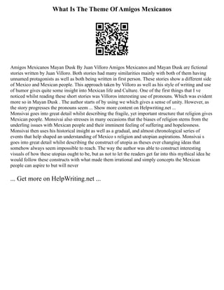 What Is The Theme Of Amigos Mexicanos
Amigos Mexicanos Mayan Dusk By Juan Villoro Amigos Mexicanos and Mayan Dusk are fictional
stories written by Juan Villoro. Both stories had many similarities mainly with both of them having
unnamed protagonists as well as both being written in first person. These stories show a different side
of Mexico and Mexican people. This approach taken by Villoro as well as his style of writing and use
of humor gives quite some insight into Mexican life and Culture. One of the first things that I ve
noticed whilst reading these short stories was Villoros interesting use of pronouns. Which was evident
more so in Mayan Dusk . The author starts of by using we which gives a sense of unity. However, as
the story progresses the pronouns seem ... Show more content on Helpwriting.net ...
Monsivai goes into great detail whilst describing the fragile, yet important structure that religion gives
Mexican people. Monsivai also stresses in many occasions that the biases of religion stems from the
underling issues with Mexican people and their imminent feeling of suffering and hopelessness.
Monsivai then uses his historical insight as well as a gradual, and almost chronological series of
events that help shaped an understanding of Mexico s religion and utopian aspirations. Monsivai s
goes into great detail whilst describing the construct of utopia as theses ever changing ideas that
somehow always seem impossible to reach. The way the author was able to construct interesting
visuals of how these utopias ought to be, but as not to let the readers get far into this mythical idea he
would follow these constructs with what made them irrational and simply concepts the Mexican
people can aspire to but will never
... Get more on HelpWriting.net ...
 