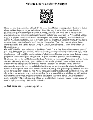 Melanie Liburd Character Analysis
If you are enjoying season two of the SyFy hit show Dark Matter, you are probably familiar with the
character Nyx Harper as played by Melanie Liburd. Not only is she a gifted beauty, but she is
grounded and possesses strength in spades. Recently, Melanie took some time to answer a few
questions about her experience in the entertainment industry and specifically as Nyx in Dark Matter.
img_3757.jpgRH: Please tell us a little bit about your background and your journey to become an
actress. ML: I came out of my shell in my early teens and after that, I was unstoppable. I would go to
as many dance classes as I could, and I also started modeling. This led to a variety of television
commercials and then Drama School. Living in London, I loved theatre ... Show more content on
Helpwriting.net ...
Oh, and if possible, come and see us at San Diego Comic Con in July. I would love to meet some of
you! img_4128.jpgDo you have any interest in directing/writing/producing eventually? I enjoy all of
the above, so yes, I would love to in the future. What is something that you can share that maybe most
people don t know about you? Being a Brit, I m quite partial to a good old fashioned Sunday
Roast...my Nan s is the best! fullsizerender 2.jpg As far as I m concerned, Melanie is a kick ass female
who can take on any role in any genre, and she seems to take great delectation in those roles that
demonstrate her strength and fortitude as a woman. In spite of her powerful and no nonsense
demeanor, however, she is sweet and kind to her fans and co workers, and she infuses herself into
every role she is given, albeit in her indomitable style. I greatly anticipate the progression of her career
as her star is defintely one on the rise. As she perseveres in expressing herself faultlessly in every role
she is given and valuing every experience she has, there is no doubt in my mind that we will continue
to hear from this talented, pragamatic woman. Be sure that you watch her on Dark Matter Friday
nights on the SyFy Network, and also follow her at all the links below so you don t miss a second of
what is rapidly becoming a spectacular career for
... Get more on HelpWriting.net ...
 
