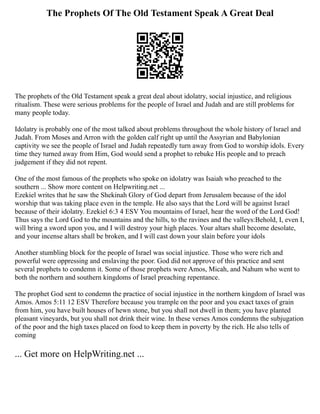 The Prophets Of The Old Testament Speak A Great Deal
The prophets of the Old Testament speak a great deal about idolatry, social injustice, and religious
ritualism. These were serious problems for the people of Israel and Judah and are still problems for
many people today.
Idolatry is probably one of the most talked about problems throughout the whole history of Israel and
Judah. From Moses and Arron with the golden calf right up until the Assyrian and Babylonian
captivity we see the people of Israel and Judah repeatedly turn away from God to worship idols. Every
time they turned away from Him, God would send a prophet to rebuke His people and to preach
judgement if they did not repent.
One of the most famous of the prophets who spoke on idolatry was Isaiah who preached to the
southern ... Show more content on Helpwriting.net ...
Ezekiel writes that he saw the Shekinah Glory of God depart from Jerusalem because of the idol
worship that was taking place even in the temple. He also says that the Lord will be against Israel
because of their idolatry. Ezekiel 6:3 4 ESV You mountains of Israel, hear the word of the Lord God!
Thus says the Lord God to the mountains and the hills, to the ravines and the valleys:Behold, I, even I,
will bring a sword upon you, and I will destroy your high places. Your altars shall become desolate,
and your incense altars shall be broken, and I will cast down your slain before your idols
Another stumbling block for the people of Israel was social injustice. Those who were rich and
powerful were oppressing and enslaving the poor. God did not approve of this practice and sent
several prophets to condemn it. Some of those prophets were Amos, Micah, and Nahum who went to
both the northern and southern kingdoms of Israel preaching repentance.
The prophet God sent to condemn the practice of social injustice in the northern kingdom of Israel was
Amos. Amos 5:11 12 ESV Therefore because you trample on the poor and you exact taxes of grain
from him, you have built houses of hewn stone, but you shall not dwell in them; you have planted
pleasant vineyards, but you shall not drink their wine. In these verses Amos condemns the subjugation
of the poor and the high taxes placed on food to keep them in poverty by the rich. He also tells of
coming
... Get more on HelpWriting.net ...
 