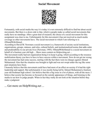 Social Movement
Fortunately, with social media the way it is today it is not extremely difficult to find but about social
movements. But there is a down side to that, which is people make so called social movements that
really have no standings. After a great deal of research, the choice of a social movement for this
assignment was clear to me. Unfortunately for this movement it has not received as much media
coverage as other movements have. The social movement to which I am referring to is
#IStandWithAhmed .
According to David M. Newman a social movement is a; framework of society social institutions,
organizations, groups, statuses, and roles, cultural beliefs, and institutionalized norms that adds order
and predictability to our private lives (Newman, 1995). #IStandWithAhmed is a social movement on
behalf of a fourteen year old high ... Show more content on Helpwriting.net ...
The movement really had not organization being it to keep it going, which according to the resource
mobilization theory you have to have to have success within a movement. Now do not get me wrong
the movement has had some success, starting with the fact there were no charges against Ahmed
Mohammed. Also that the situation was brought to light and was not swept under the rug like some
past situations have been.
I honestly believe that this movement could have had more of an effect on society if it had the right
leadership and support. But unfortunately it was mostly being led by Ahmed Mohammed a fourteen
year old freshman high school. I do believe that this a big issue in a lot of places, with all the races. I
believe that society has become so focused on the outside appearance of things, and listening to the
media to see how to judge people. When in fact they really do not look at the situation before they
make a judgment
... Get more on HelpWriting.net ...
 