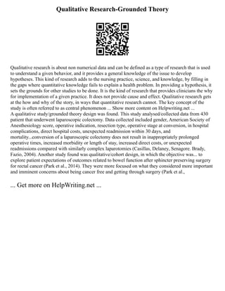 Qualitative Research-Grounded Theory
Qualitative research is about non numerical data and can be defined as a type of research that is used
to understand a given behavior, and it provides a general knowledge of the issue to develop
hypotheses. This kind of research adds to the nursing practice, science, and knowledge, by filling in
the gaps where quantitative knowledge fails to explain a health problem. In providing a hypothesis, it
sets the grounds for other studies to be done. It is the kind of research that provides clinicians the why
for implementation of a given practice. It does not provide cause and effect. Qualitative research gets
at the how and why of the story, in ways that quantitative research cannot. The key concept of the
study is often referred to as central phenomenon ... Show more content on Helpwriting.net ...
A qualitative study/grounded theory design was found. This study analysed/collected data from 430
patient that underwent laparoscopic colectomy. Data collected included gender, American Society of
Anesthesiology score, operative indication, resection type, operative stage at conversion, in hospital
complications, direct hospital costs, unexpected readmission within 30 days, and
mortality...conversion of a laparoscopic colectomy does not result in inappropriately prolonged
operative times, increased morbidity or length of stay, increased direct costs, or unexpected
readmissions compared with similarly complex laparotomies (Casillas, Delaney, Senagore. Brady,
Fazio, 2004). Another study found was qualitative/cohort design, in which the objective was... to
explore patient expectations of outcomes related to bowel function after sphincter preserving surgery
for rectal cancer (Park et al., 2014). They were more focused on what they considered more important
and imminent concerns about being cancer free and getting through surgery (Park et al.,
... Get more on HelpWriting.net ...
 
