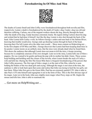 Foreshadowing In Of Mice And Men
The deaths of Lennie Small and John Coffey were foreshadowed throughout both novella and film,
respectively. Lennie s death is foreshadowed by the death of Candy s dog. Candy s dog was old and
therefore suffering. Carlson, one of the migrant workers shoots the dog, directly through the head.
After the death of his dog, Candy becomes extremely lonely. He regrets letting Carlson shoot his dog
and wished that he had done it himself. Just like the dog, Lennie is also shot through the back of the
head. After Lennie kills Curley s wife, he follows George s orders and runs back to the Salinas River;
knowing that trouble would arise. George ends up shooting Lennie through he back of the head,
knowing that if he left Lennie alive the other men would ... Show more content on Helpwriting.net ...
In the first chapter of Of Mice and Men , George discovers that Lennie had been keeping dead mice in
his pocket. Lennie insists on an unlikely story, that the mice were already dead when he found them.
This shows the audience that although Lennie does not mean to kill the mice, it keeps recurring
because he is completely unaware of his own strength. Later on in the story, Lennie kills one of Slim s
puppies. He was warned to be gentle and keep the pup with its mother but didn t listen. These scenes
keep building and building until the climax of the novella, when Lennie breaks the neck of Curley s
wife and kills her. During the film The Green Mile there is frequent foreshadowing of the powers that
John Coffey possesses. The first sign of John s magic is at the start of the film, when he is seen
holding the bodies of the two dead girls and crying. Although the magic is not clear at the time, the
audience is able to look back upon that scene and realise that John was trying to heal the two girls, not
hurt them. When John first gets to the Green Mile, Paul has an extremely painful UTI. John is able to
take Paul s UTI onto himself and regurgitate it out in the form of flies. This is the first obvious sign of
his magic. Later on in the book, John uses slightly more magic when Percy steps on Mr. Jingles the
mouse and kills him. John is able to reanimate the
... Get more on HelpWriting.net ...
 