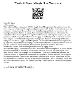 What Is Six Sigma In Supply Chain Management
Topic: Six Sigma
1.0 Introduction
What is Supply Chain Management (SCM)? Supply Chain Management is the synchronization of a
firm s processes with those of its suppliers and customers to match the flow of materials, services, and
information with customer demand. To provide the highest degree of customer satisfaction at the
lowest possible cost is the flow in supply chain in management of material and information. The
commitment of supply chain partners is important and requires to work together to coordinate order
generation, order taking, and order fulfillment in Supply Chain Management. To maximize customer
value and gain a competitive advantage in the marketplace is the active streamlining of a business
supply side activities in Supply Chain Management. Development and implementation supply chains
by suppliers is the effort represents Supply Chain Management that are as efficient and economical as
possible. To product and development, the information systems are needed to direct these
undertakings which is cover everything from production by supply chains.
In other word, Supply Chain also involved in the manufacture and sale of a product or service which is
the connected network of individuals, organizations, resources, activities and technologies. From
initial creation to final sale, Supply Chain Management ... Show more content on Helpwriting.net ...
Six Sigma is use in an organization to make sure the capability of business processes can be improve
and as a tool or method to increase the performance of organization, decrease the variation process
which lead to defect reduction, and help to improve the organization s profits, employees morale, and
their products or services quality. Six sigma is generally a term of quality to a well controlled process
which is
... Get more on HelpWriting.net ...
 