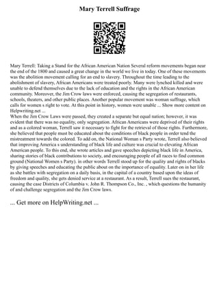 Mary Terrell Suffrage
Mary Terrell: Taking a Stand for the African American Nation Several reform movements began near
the end of the 1800 and caused a great change in the world we live in today. One of these movements
was the abolition movement calling for an end to slavery. Throughout the time leading to the
abolishment of slavery, African Americans were treated poorly. Many were lynched killed and were
unable to defend themselves due to the lack of education and the rights in the African American
community. Moreover, the Jim Crow laws were enforced, causing the segregation of restaurants,
schools, theaters, and other public places. Another popular movement was woman suffrage, which
calls for women s right to vote. At this point in history, women were unable ... Show more content on
Helpwriting.net ...
When the Jim Crow Laws were passed, they created a separate but equal nation; however, it was
evident that there was no equality, only segregation. African Americans were deprived of their rights
and as a colored woman, Terrell saw it necessary to fight for the retrieval of those rights. Furthermore,
she believed that people must be educated about the conditions of black people in order tend the
mistreatment towards the colored. To add on, the National Woman s Party wrote, Terrell also believed
that improving America s understanding of black life and culture was crucial to elevating African
American people. To this end, she wrote articles and gave speeches depicting black life in America,
sharing stories of black contributions to society, and encouraging people of all races to find common
ground (National Women s Party). in other words Terrell stood up for the quality and rights of blacks
by giving speeches and educating the public about on the importance of equality. Later on in her life
as she battles with segregation on a daily basis, in the capital of a country based upon the ideas of
freedom and quality, she gets denied service at a restaurant. As a result, Terrell sues the restaurant,
causing the case Districts of Columbia v. John R. Thompson Co., Inc. , which questions the humanity
of and challenge segregation and the Jim Crow laws.
... Get more on HelpWriting.net ...
 