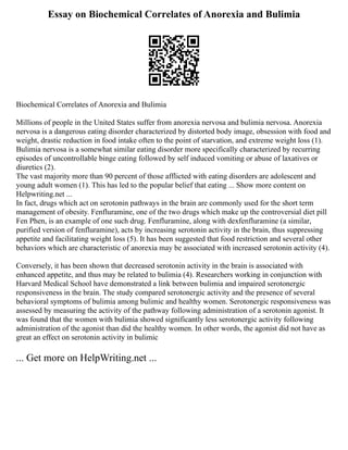 Essay on Biochemical Correlates of Anorexia and Bulimia
Biochemical Correlates of Anorexia and Bulimia
Millions of people in the United States suffer from anorexia nervosa and bulimia nervosa. Anorexia
nervosa is a dangerous eating disorder characterized by distorted body image, obsession with food and
weight, drastic reduction in food intake often to the point of starvation, and extreme weight loss (1).
Bulimia nervosa is a somewhat similar eating disorder more specifically characterized by recurring
episodes of uncontrollable binge eating followed by self induced vomiting or abuse of laxatives or
diuretics (2).
The vast majority more than 90 percent of those afflicted with eating disorders are adolescent and
young adult women (1). This has led to the popular belief that eating ... Show more content on
Helpwriting.net ...
In fact, drugs which act on serotonin pathways in the brain are commonly used for the short term
management of obesity. Fenfluramine, one of the two drugs which make up the controversial diet pill
Fen Phen, is an example of one such drug. Fenfluramine, along with dexfenfluramine (a similar,
purified version of fenfluramine), acts by increasing serotonin activity in the brain, thus suppressing
appetite and facilitating weight loss (5). It has been suggested that food restriction and several other
behaviors which are characteristic of anorexia may be associated with increased serotonin activity (4).
Conversely, it has been shown that decreased serotonin activity in the brain is associated with
enhanced appetite, and thus may be related to bulimia (4). Researchers working in conjunction with
Harvard Medical School have demonstrated a link between bulimia and impaired serotonergic
responsiveness in the brain. The study compared serotonergic activity and the presence of several
behavioral symptoms of bulimia among bulimic and healthy women. Serotonergic responsiveness was
assessed by measuring the activity of the pathway following administration of a serotonin agonist. It
was found that the women with bulimia showed significantly less serotonergic activity following
administration of the agonist than did the healthy women. In other words, the agonist did not have as
great an effect on serotonin activity in bulimic
... Get more on HelpWriting.net ...
 