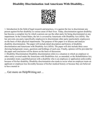 Disability Discrimination And Americans With Disability...
1. Introduction In the field of legal research and practices, it is against the law to discriminate any
person against his/her disability in various areas of their lives. Today, discrimination against disability
has become a complete law by which a person can sue the other party for being discriminated on any
impairment. In the United States, the law is covered by Americans with Disability Act (ADA). The
law prevents one party (specifically employers) to discriminate other party (particularly employees)
on the basis of their physical impairments. The purpose of this paper is to discuss and analyze
disability discrimination. The paper will include detail description and history of disability
discrimination and Americans with Disability Act (ADA). The paper will also include three cases
showing background, issues, questions and holdings of each case. Finally, opinion will be provided for
the paper and conclusion will be drawn on the basis of discussion.
2. Disability Discrimination Disability discrimination refers to a situation in which an employer or
other entity covered under the Americans with Disabilities Act, as amended, or the Rehabilitation Act,
as amended, treats a qualified person with a disability who is an employee or application unfavorably
because of his/her disability. Disability discrimination also tends to occur when an employer treats an
applicant or employee less favorably because of his/her medical history or because they are believed
to have mental or
... Get more on HelpWriting.net ...
 