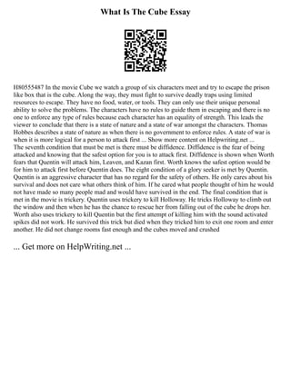 What Is The Cube Essay
H80555487 In the movie Cube we watch a group of six characters meet and try to escape the prison
like box that is the cube. Along the way, they must fight to survive deadly traps using limited
resources to escape. They have no food, water, or tools. They can only use their unique personal
ability to solve the problems. The characters have no rules to guide them in escaping and there is no
one to enforce any type of rules because each character has an equality of strength. This leads the
viewer to conclude that there is a state of nature and a state of war amongst the characters. Thomas
Hobbes describes a state of nature as when there is no government to enforce rules. A state of war is
when it is more logical for a person to attack first ... Show more content on Helpwriting.net ...
The seventh condition that must be met is there must be diffidence. Diffidence is the fear of being
attacked and knowing that the safest option for you is to attack first. Diffidence is shown when Worth
fears that Quentin will attack him, Leaven, and Kazan first. Worth knows the safest option would be
for him to attack first before Quentin does. The eight condition of a glory seeker is met by Quentin.
Quentin is an aggressive character that has no regard for the safety of others. He only cares about his
survival and does not care what others think of him. If he cared what people thought of him he would
not have made so many people mad and would have survived in the end. The final condition that is
met in the movie is trickery. Quentin uses trickery to kill Holloway. He tricks Holloway to climb out
the window and then when he has the chance to rescue her from falling out of the cube he drops her.
Worth also uses trickery to kill Quentin but the first attempt of killing him with the sound activated
spikes did not work. He survived this trick but died when they tricked him to exit one room and enter
another. He did not change rooms fast enough and the cubes moved and crushed
... Get more on HelpWriting.net ...
 