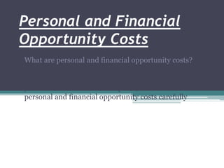 Personal and Financial
Opportunity Costs
What are personal and financial opportunity costs?
Whenever you make a choice, you have to give up, or
trade off, some of your other options. When making
your financial decisions and plans, consider both the
personal and financial opportunity costs carefully
 