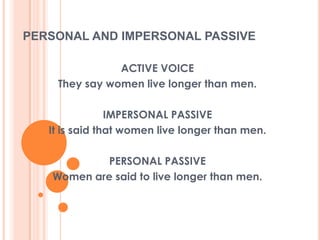 PERSONAL AND IMPERSONAL PASSIVE

               ACTIVE VOICE
    They say women live longer than men.

                IMPERSONAL PASSIVE
   It is said that women live longer than men.

            PERSONAL PASSIVE
   Women are said to live longer than men.
 