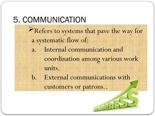 5. COMMUNICATION
Refers to systems that pave the way for
a systematic flow of:
a. Internal communication and
coordination among various work
units.
b. External communications with
customers or patrons..
 