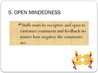 5. OPEN MINDEDNESS
Staffs must be receptive and open to
customer comments and feedback no
matter how negative the comments
are.
 