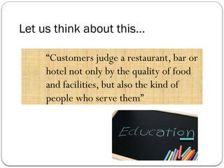 Let us think about this…
“Customers judge a restaurant, bar or
hotel not only by the quality of food
and facilities, but also the kind of
people who serve them”
 