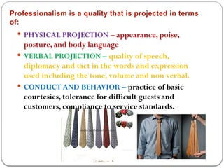 Professionalism is a quality that is projected in terms
of:
 PHYSICAL PROJECTION – appearance, poise,
posture, and body language
 VERBAL PROJECTION – quality of speech,
diplomacy and tact in the words and expression
used including the tone, volume and non verbal.
 CONDUCT AND BEHAVIOR – practice of basic
courtesies, tolerance for difficult guests and
customers, compliance to service standards.
 