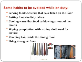 Some habits to be avoided while on duty:
 Serving food/cutleries that have fallen on the floor
 Putting foods in dirty tables
 Cooling warm/hot food by blowing air out of the
mouth
 Wiping perspiration with wiping cloth used for
service
 Combing hair inside the dining room
 Using strong perfume
 