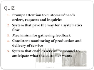 QUIZ
1. Prompt attention to customers’ needs
orders, requests and inquiries
2. System that pave the way for a systematics
flow
3. Mechanism for gathering feedback
4. Consistent monitoring of production and
delivery of service
5. System that enables service personnel to
anticipate what the customer wants
 
