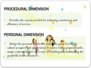 PROCEDURAL DIMENSION
• Provides the system needed for achieving consistency and
efficiency of service.
PERSONAL DIMENSION
• Brings the personal touch that makes the guest feel highly
valued accepted and appreciated. It comes with a gracious smile,
magic expression and other ways of building and maintaining the
goodwill of the customers.
 