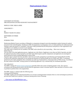 Final assigment 2 Essay
UNIVERSITY OF NICOSIA
ORGANIZATIONS & HUMAN RESOURCE MANAGEMENT
MODULE CODE: MBAN–609DE
ASSIGNMENT 1
BY:
PERFECT MAWUNYA DEKU
SEPTEMBER–OCTOBER
2014
INTRODUCTION
Modernising Medical Careers according to Wikipedia is a programme designed to provide postgraduate medical training for medical
personnel in the United Kingdom. Introduced in 2005, the programme was designed to serve as a better platform for medical personnel
seeking to attain the position of 'consultant'. It has been widely postulated that the HR practices and policies of the organisation were
contributors to its inability to execute its core mandate.
This study seeks to identify the core mandate of the MMC and to describe its role at providing ... Show more content on
Helpwriting.net ...
The next step is the actual application process. Applicants are at the liberty of applying to more than one field of specialty, provided
the applicant meets the criteria required by each field. Each afield requires specific competencies and applicants are encouraged to
assess themselves before sending applications to those fields.
The final; stage is named 'interview and offers'. Interviews are mostly arranged by Local Education and Training Boards (LETB).
LETBs are the authorities responsible for the training and education of National Health Service (NHS) staff. With 13 committees
spread across the whole of England, these committees are made up of representatives of local providers of NHS services. According to
the main website of the MMC, scoring systems for shortlisting applicants is by a national body for coordinated specialties
THE STRATEGY
The MMC's strategy for human resource management generally follows the system of aligning people to roles. The vigorous
recruitment and training process point to the fact that the organisation wishes to inculcate specific values and skills in recruits in order
to get them to perform roles to be assigned them.
The MMC strategy is outlined under the following areas:
Learning and Development.
The MMC sought to provide educational facilities to its recruits to distinguish them and place them at a more advantageous position to
provide better health care to patients. Continuous learning and revision of learning
... Get more on HelpWriting.net ...
 