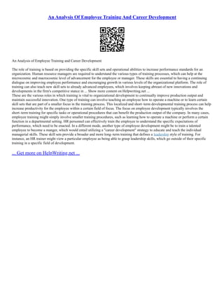 An Analysis Of Employee Training And Career Development
An Analysis of Employee Training and Career Development
The role of training is based on providing the specific skill sets and operational abilities to increase performance standards for an
organization. Human resource managers are required to understand the various types of training processes, which can help at the
microcosmic and macrocosmic level of advancement for the employee or manager. These skills are essential to having a continuing
dialogue on improving employee performance and encouraging growth in various levels of the organizational platform. The role of
training can also teach new skill sets to already advanced employees, which involves keeping abreast of new innovations and
developments in the firm's competitive stance in ... Show more content on Helpwriting.net ...
These are the various roles in which training is vital to organizational development to continually improve production output and
maintain successful innovation. One type of training can involve teaching an employee how to operate a machine or to learn certain
skill sets that are part of a smaller focus in the training process. This localized and short–term developmental training process can help
increase productivity for the employee within a certain field of focus. The focus on employee development typically involves the
short–term training for specific tasks or operational procedures that can benefit the production output of the company. In many cases,
employee training might simply involve smaller training procedures, such as learning how to operate a machine or perform a certain
function in a departmental setting. HR personnel can effectively train the employee to understand the specific expectations of
performance, which need to be enacted. In a different mode, another type of employee development might be to train a talented
employee to become a manger, which would entail utilizing a "career development" strategy to educate and teach the individual
managerial skills. These skill sets provide a broader and more long–term training that defines a leadership style of training. For
instance, an HR trainer might view a particular employee as being able to grasp leadership skills, which go outside of their specific
training in a specific field of development.
... Get more on HelpWriting.net ...
 