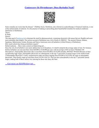 Controversy Or Phytotherapy: Does Herbalist Need?
Some remedies are worse than the disease" –Publilius Syrus. Herbalism, also referred to as phytotherapy or botanical medicine, is one
of the earliest kinds of medicine. It is the practice of making or prescribing plant based herbal remedies for medical conditions
(Definition of Herbalism).
Thesis:
B. Body
History
The main goal of herbalism is to eliminate the need for pharmaceuticals, containing chemicals with names that are illegible and seem
more unhealthy than helpful. The earliest account of herbalism was a list of herbs in 3000 B.C. The ancient Chinese, Indians,
Egyptians, Babylonians, Greeks, Romans and Native Americans were all herbalists (A Brief History of Herbalism).
How much school does being an herbalist require?
Herbal medicine ... Show more content on Helpwriting.net ...
Since the role of an herbalist is not easily defined due to it's broadness, it is hard to pinpoint the average salary of one. For instance,
holistic herbalists can earn anywhere from $20,000 to $120,000 per year, with an average of $55 an hour ("Herbalist Job
Description"). Naturopathic physicians rake in anywhere from $39,440 to $135,950 annually. HOURLY WAGES Because of their
exceptionally high wages, naturopathic physicians are subsequently in the top 77 percentile of annual wages in the medical field
("Naturopathic Physician"). Lastly, acupuncturists make anywhere ranging from $39,440 to $135,950, the same as naturopathic
physicians. Their hourly wages go anywhere from $18.96 to $65.36. They are also coincidentally in the top 77 percentile annual
wages, making both of these careers very enticing for those who fancy the finer
... Get more on HelpWriting.net ...
 