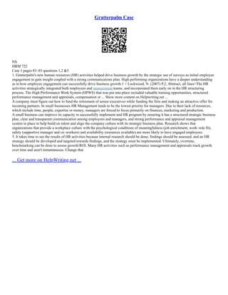 Gratterpalm Case
NS
HRM 722
Case 1 pages 83–85 questions 1,2 &5
1. Gratterpalm's new human resources (HR) activities helped drive business growth by the strategic use of surveys as initial employee
engagement to gain insight coupled with a strong communications plan. High performing organizations have a deeper understanding
as to how employee engagement can successfully drive business growth.1 < Lockwood, N. (2007) P.2, Abstract, all lines>The HR
activities strategically integrated both employees and management teams, and incorporated them early on in the HR structuring
process. The High Performance Work System (HPWS) that was put into place included valuable training opportunities, structured
performance management and appraisals, compensation or ... Show more content on Helpwriting.net ...
A company must figure out how to fund the retirement of senior executives while funding the firm and making an attractive offer for
incoming partners. In small businesses HR Management tends to be the lowest priority for managers. Due to their lack of resources,
which include time, people, expertise or money, managers are forced to focus primarily on finances, marketing and production.
A small business can improve its capacity to successfully implement and HR program by ensuring it has a structured strategic business
plan, clear and transparent communication among employees and managers, and strong performance and appraisal management
system in place to help build on talent and align the company culture with its strategic business plan. Research shows that
organizations that provide a workplace culture with the psychological conditions of meaningfulness (job enrichment, work–role fit),
safety (supportive manager and co–workers) and availability (resources available) are more likely to have engaged employees.
5. It takes time to see the results of HR activities because internal research should be done, findings should be assessed, and an HR
strategy should be developed and targeted towards findings, and the strategy must be implemented. Ultimately, overtime,
benchmarking can be done to assess growth/ROI. Many HR activities such as performance management and appraisals track growth
over time and aren't instantaneous. Change that
... Get more on HelpWriting.net ...
 