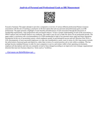 Analysis of Personal and Professional Goals as HR Management
Executive Summary This paper attempts to provide a comparative overview of various different professional Human resources
associations with the aim of reaching a conclusion on the best option that suits my personal and professional goals as an HR
professional. The paper presents a highlight of some benefits and deficiencies of each association through the discussion of
membership requirements, value propositions and cost benefit analysis. To have a proper understanding of each of the associations, a
SWOT analysis and cost benefit analysis was conducted. This made it easy for me to make the chioce for my professinal growth. The
paper makes a conclusion with a recommendation of a CIPD membership in light of my personal career stage and future aspirations.
Introduction In this era of inconsistent careers, which emphasize greatly on psychological success and self–direction (Noe 2010, p.
410), the propensity of most successful employees is to take into consideration a career, more in terms of a life–long journey towards
the achievement of personal goals and objectives, rather than in terms of a current position, job or role within a company. This has
perhaps become mandated because in order for most companies to survive and remain viable in their operating environments,
employee job descriptions and roles are constantly revised or been changed according to an improved or new strategic organizational
direction that meet new business objectives. Terms such as "workforce
... Get more on HelpWriting.net ...
 