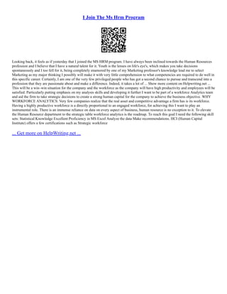 I Join The Ms Hrm Program
Looking back, it feels as if yesterday that I joined the MS HRM program. I have always been inclined towards the Human Resources
profession and I believe that I have a natural talent for it. Youth is the lenses on life's eye's, which makes you take decisions
spontaneously and I too fell for it, being completely enamored by one of my Marketing professor's knowledge lead me to select
Marketing as my major thinking I possibly will make it with very little comprehension to what competencies are required to do well in
this specific career. Certainly, I am one of the very few privileged people who has got a second chance to pursue and transcend into a
profession that they are passionate about and make a difference. Indeed, it takes a lot of ... Show more content on Helpwriting.net ...
This will be a win–win situation for the company and the workforce as the company will have high productivity and employees will be
satisfied. Particularly putting emphasis on my analysis skills and developing it further I want to be part of a workforce Analytics team
and aid the firm to take strategic decisions to create a strong human capital for the company to achieve the business objective. WHY
WORKFORCE ANALYTICS: Very few companies realize that the real asset and competitive advantage a firm has is its workforce.
Having a highly productive workforce is a directly proportional to an engaged workforce, for achieving this I want to play an
instrumental role. There is an immense reliance on data on every aspect of business, human resource is no exception to it. To elevate
the Human Resource department to the strategic table workforce analytics is the roadmap. To reach this goal I need the following skill
sets: Statistical Knowledge Excellent Proficiency in MS Excel Analyze the data Make recommendations. HCI (Human Capital
Institute) offers a few certifications such as Strategic workforce
... Get more on HelpWriting.net ...
 