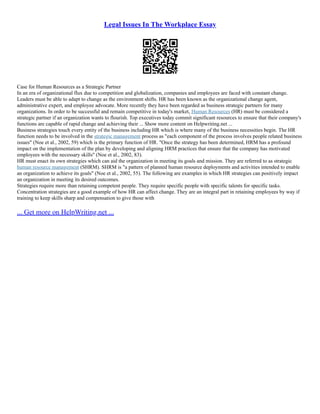 Legal Issues In The Workplace Essay
Case for Human Resources as a Strategic Partner
In an era of organizational flux due to competition and globalization, companies and employees are faced with constant change.
Leaders must be able to adapt to change as the environment shifts. HR has been known as the organizational change agent,
administrative expert, and employee advocate. More recently they have been regarded as business strategic partners for many
organizations. In order to be successful and remain competitive in today's market, Human Resources (HR) must be considered a
strategic partner if an organization wants to flourish. Top executives today commit significant resources to ensure that their company's
functions are capable of rapid change and achieving their ... Show more content on Helpwriting.net ...
Business strategies touch every entity of the business including HR which is where many of the business necessities begin. The HR
function needs to be involved in the strategic management process as "each component of the process involves people related business
issues" (Noe et al., 2002, 59) which is the primary function of HR. "Once the strategy has been determined, HRM has a profound
impact on the implementation of the plan by developing and aligning HRM practices that ensure that the company has motivated
employees with the necessary skills" (Noe et al., 2002, 83).
HR must enact its own strategies which can aid the organization in meeting its goals and mission. They are referred to as strategic
human resource management (SHRM). SHRM is "a pattern of planned human resource deployments and activities intended to enable
an organization to achieve its goals" (Noe et al., 2002, 55). The following are examples in which HR strategies can positively impact
an organization in meeting its desired outcomes.
Strategies require more than retaining competent people. They require specific people with specific talents for specific tasks.
Concentration strategies are a good example of how HR can affect change. They are an integral part in retaining employees by way if
training to keep skills sharp and compensation to give those with
... Get more on HelpWriting.net ...
 