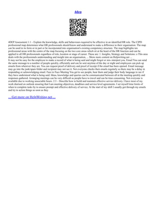 4dep
4DEP Assessment 1.1 – Explain the knowledge, skills and behaviours required to be effective in an identified HR role. The CIPD
professional map determines what HR professionals should know and understand to make a difference to their organisation. The map
can be used in its form or in part or be incorporated into organisation's existing competency structure. The map highlights ten
professional areas with the centre of the map focusing on the two core areas which sit at the heart of the HR function and can be
applied to all HR professionals regardless of role, location or stage of career. These are: 1. Insights, Strategy and Solutions: o This area
deals with the professionals understanding and insight into an organisation, ... Show more content on Helpwriting.net ...
It may not be easy for the employee to make a record of what is being said and might forgot or mis–interpret you. Email You can send
the same message to a number of people quickly, efficiently and can be sent anytime of the day or night and employees can pick up
emails from wherever they are. You can request proof of delivery and proof of receipt if the email has been opened. Email message
may go into the junk/spam folder and recipient may not see it. Not everyone checks their emails regularly so there may be a delay in
responding or acknowledging email. Face to Face Meeting You get to see people, hear them and judge their body language to see if
they have understood what is being said. Ideas, knowledge and queries can be communicated between all at the meeting quickly and
responses gathered. Arranging meetings can be very difficult as people have to travel and can be time consuming. Not everyone is
available due to working unsociable hours. 2.3 – Describe how to build and maintain effective service delivery. I have most of my
work diarised on outlook ensuring that I am meeting objectives, deadlines and service level agreements. I set myself time limits of
when to complete tasks by to ensure prompt and effective delivery of service. At the start of my shift I usually got through my emails
and try to action things as soon as they
... Get more on HelpWriting.net ...
 