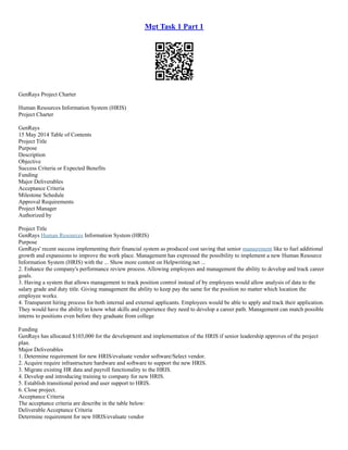 Mgt Task 1 Part 1
GenRays Project Charter
Human Resources Information System (HRIS)
Project Charter
GenRays
15 May 2014 Table of Contents
Project Title
Purpose
Description
Objective
Success Criteria or Expected Benefits
Funding
Major Deliverables
Acceptance Criteria
Milestone Schedule
Approval Requirements
Project Manager
Authorized by
Project Title
GenRays Human Resources Information System (HRIS)
Purpose
GenRays' recent success implementing their financial system as produced cost saving that senior management like to fuel additional
growth and expansions to improve the work place. Management has expressed the possibility to implement a new Human Resource
Information System (HRIS) with the ... Show more content on Helpwriting.net ...
2. Enhance the company's performance review process. Allowing employees and management the ability to develop and track career
goals.
3. Having a system that allows management to track position control instead of by employees would allow analysis of data to the
salary grade and duty title. Giving management the ability to keep pay the same for the position no matter which location the
employee works.
4. Transparent hiring process for both internal and external applicants. Employees would be able to apply and track their application.
They would have the ability to know what skills and experience they need to develop a career path. Management can match possible
interns to positions even before they graduate from college
Funding
GenRays has allocated $103,000 for the development and implementation of the HRIS if senior leadership approves of the project
plan.
Major Deliverables
1. Determine requirement for new HRIS/evaluate vendor software/Select vendor.
2. Acquire require infrastructure hardware and software to support the new HRIS.
3. Migrate existing HR data and payroll functionality to the HRIS.
4. Develop and introducing training to company for new HRIS.
5. Establish transitional period and user support to HRIS.
6. Close project.
Acceptance Criteria
The acceptance criteria are describe in the table below:
Deliverable Acceptance Criteria
Determine requirement for new HRIS/evaluate vendor
 