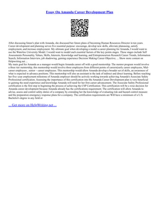 Essay On Amanda Career Development Plan
After discussing future's plan with Amanda, she discussed her future plans of becoming Human Resources Director in ten years.
Career development and planning serves five essential purpose: encourage, develop new skills, alleviate plateauing, satisfy
employment, and increase employment. My ultimate goal when developing a model a career planning for Amanda, I would want to
use the Waterloo University Model. I would want to model each essential factors of the key points stages. These stages include Self
Assessments Personality, Values, Skills, Interests, Knowledge and learning, and Entrepreneurism Research Career Trends, Information
Search, Information Interview, job shadowing, gaining experience Decision Making Career Objective, ... Show more content on
Helpwriting.net ...
My main goal for Amanda as a manager would begin Amanda career off with a good mentorship. The mentor program would involve
a three tier mentorship, this mentorship would involve three employees from different points of careers(early career employees, Mid–
career employees , senior – career employees. This mentorship would allow Amanda develop a broader set of skills, an awareness of
what is expected in advance positions. This mentorship will also an assistant in the task of indirect and direct learning. Before reaching
her five–year employment milestone of Amanda employer should be actively working towards achieving Amanda's Associate Safety
Professional certification. Assessing the importance of this certification into the Amanda Career Development plan is very beneficial
to gaining the need experience and knowledge Amanda will need for her first career advancement. The Associate Safety Professional
certification is the first step in beginning the process of achieving the CSP Certification. This certification will be a wise decision for
Amanda career development because Amanda already has the certifications requirement. The certification will allow Amanda to
advise, assess and control safety duties of a company by extending her the knowledge of evaluating risk and hazard control measure
and the preparation emergency response plans for a company. The certification requirements are Will have a minimum of a U.S.
Bachelor's degree in any field or
... Get more on HelpWriting.net ...
 