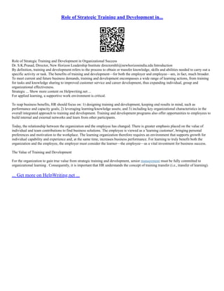 Role of Strategic Training and Development in...
Role of Strategic Training and Development in Organizational Success
Dr. S.K.Prasad, Director, New Horizon Leadership Institute directornhli@newhorizonindia.edu Introduction
By definition, training and development refers to the process to obtain or transfer knowledge, skills and abilities needed to carry out a
specific activity or task. The benefits of training and development––for both the employer and employee––are, in fact, much broader.
To meet current and future business demands, training and development encompasses a wide range of learning actions, from training
for tasks and knowledge sharing to improved customer service and career development, thus expanding individual, group and
organizational effectiveness.
Strategic ... Show more content on Helpwriting.net ...
For applied learning, a supportive work environment is critical.
To reap business benefits, HR should focus on: 1) designing training and development, keeping end results in mind, such as
performance and capacity goals; 2) leveraging learning/knowledge assets; and 3) including key organizational characteristics in the
overall integrated approach to training and development. Training and development programs also offer opportunities to employees to
build internal and external networks and learn from other participants.
Today, the relationship between the organization and the employee has changed. There is greater emphasis placed on the value of
individual and team contributions to find business solutions. The employee is viewed as a 'learning customer', bringing personal
preferences and motivation to the workplace. The learning organization therefore requires an environment that supports growth for
individual capability and experience and, at the same time, increases business performance. For learning to truly benefit both the
organization and the employee, the employer must consider the learner––the employee––as a vital investment for business success.
The Value of Training and Development
For the organization to gain true value from strategic training and development, senior management must be fully committed to
organizational learning . Consequently, it is important that HR understands the concept of training transfer (i.e., transfer of learning).
... Get more on HelpWriting.net ...
 